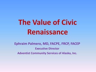 The Value of Civic Renaissance  Ephraim Palmero, MD, FACPE, FRCP, FACEP Executive Director Adventist Community Services of Alaska, Inc. 