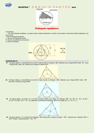 PROFESSOR FABRÍCIO                                      SANTOS 2012




                                               Triângulo equilátero.
(importante)
      Em todo triângulo equilátero, os quatro pontos notáveis (baricentro, incentro, circuncentro e ortocentro) estão localizados n um
único ponto.
l- lado do triângulo equilátero.
r - raio da circunferência inscrita.
R- raio da circunferência circunscrita.
h- altura do triângulo.




EXERCÍCIOS 01
01. Na figura abaixo, a circunferência de centro O está inscrita no triângulo ABC. Sabendo que o ângulo BAO mede 33º e que
    o ângulo ABC mede 56º, determine a medida do ângulo AOC.




02. Na figura abaixo, a circunferência de centro O está inscrita no triângulo ABC. Sabendo que o ângulo BOC mede 126º ,
    encontre a medida do ângulo BAC.




03.    Na figura abaixo, os pontos E, F e G são os pontos médios dos lados do triângulo ABC. Se AB = 2x, AC = 2y, BC =
      2z, AG = 3w, BE = 3k e FC = 3n, determine o perímetro do triângulo BDG, em função de x, y, z, w, k e n.




04. Na figura abaixo, F é o ortocentro do triângulo ABC Determine a medida do ângulo DFE sabendo que o ângulos BAC e
    BCA medem, respectivamente, 58 e 70º.
 