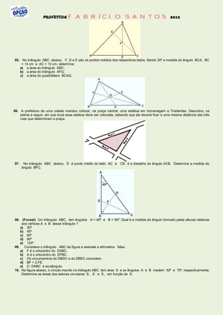 PROFESSOR FABRÍCIO                                   SANTOS 2012




05. No triângulo ABC abaixo, F, D e E são os pontos médios dos respectivos lados. Sendo 30º a medida do ângulo BCA, BC
    = 14 cm e AC = 12 cm, determine:
   a) a área do triângulo ABC;
   b) a área do triângulo AFG;
   c) a área do quadrilátero BCAG.




06. A prefeitura de uma cidade mandou colocar, na praça central, uma estátua em homenagem a Tiradentes. Descubra, na
    planta a seguir, em que local essa estátua deve ser colocada, sabendo que ela deverá ficar a uma mesma distância das três
    ruas que determinam a praça.




07.    No triângulo ABC abaixo, D é ponto médio do lado AC e        CE é a bissetriz do ângulo ACB. Determine a medida do
      ângulo BFC.




08. (Fuvest) Um triângulo ABC, tem ângulos A = 40º e B = 50º. Qual é a medida do ângulo formado pelas alturas relativas
    aos vértices A e B desse triângulo ?
   a) 30º
   b) 45º
   c) 60º
   d) 90º
   e) 120º
09. Considere o triângulo ABC da figura e assinale a afirmativa falsa.
   a) F é o ortocentro do DABC.
   b) A é o ortocentro do DFBC.
   c) Os circuncentros do DBDC e do DBEC coincidem.
   d) BF = 2.FE.
   e) O DABC é acutângulo.
10. Na figura abaixo, o círculo inscrito no triângulo ABC tem área S e os ângulos A e B medem 50º e 70º, respectivamente.
    Determine as áreas dos setores circulares S , S e S , em função de S.
 