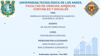 UNIVERSIDAD TECNOLÓGICA DE LOS ANDES.
FACULTAD DE CIENCIAS JURIDICAS,
CONTABLES Y SOCIALES
TEMA:
EMPRESA DE SERVICIO DE EXPENDIO DE ALIMENTOS –
CEVICHERÍA EL TIO BETO"
DOCENTE:
DR. WALTER TORRES PACHAS
CURSO:
CONTABILIDAD DE SERVICIOS.
PRESENTADO POR LA ESTUDIANTE:
MARILYN MOYA LLANTOY
RENE CCORIMANYA CCORISONCCO.
Andahuaylas, Apurímac - Perú 2023
 