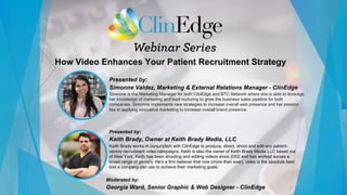 How Video Enhances Your Patient Recruitment Strategy
Presented by:
Simonne Valdez, Marketing & External Relations Manager - ClinEdge
Simonne is the Marketing Manager for both ClinEdge and BTC Network where she is able to leverage
her knowledge of marketing and lead nurturing to grow the business sales pipeline for both
companies. Simonne implements new strategies to increase overall web presence and her passion
lies in applying innovative marketing to increase overall brand presence.
Moderated by:
Georgia Ward, Senior Graphic & Web Designer - ClinEdge
Presented by:
Keith Brady, Owner at Keith Brady Media, LLC
Keith Brady works in conjunction with ClinEdge to produce, direct, shoot and edit any patient-
centric recruitment video campaigns. Keith is also the owner of Keith Brady Media LLC based out
of New York. Keith has been shooting and editing videos since 2002 and has worked across a
broad range of genre's. He's a firm believer that now (more than ever), video is the absolute best
tool a company can use to achieve their marketing goals.
 
