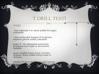 T DRİLL TESTİ 
ETOD 
huni aralarında 5 m olacak şekilde bir çizgiye 
yerleştirilir. 
. huni merkezdeki huninin 10 m ilerisine 
karşısına gelecek şekilde yerleştirilir. 
porcu T ‘ nin tabanından antrenörün 
komutuyla teste başlar ve kronometre 
başlatılır. 
porcu ortadaki huniye koşar ve huniye 
dokunur. Sonra soldaki huniye koşar ve 
dokunur . 
rdından 10 metre ilerideki en sağda bulunan 
huniye koşar ve dokunur, geriye merkezdeki 
huniye döner dokunur. 
on olarak başlangıç pozisyonundaki huniye 
koşar dokunur ve test tamamlanır. 
 