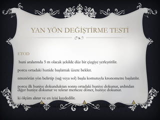 YAN YÖN DEĞİŞTİRME TESTİ 
ETOD 
huni aralarında 5 m olacak şekilde düz bir çizgiye yerleştirilir. 
porcu ortadaki hunide başlamak üzere bekler. 
ntrenörün yön belirtip (sağ veya sol) başla komutuyla kronometre başlatılır. 
porcu ilk huniye dokunduktan sonra ortadaki huniye dokunur, ardından 
diğer huniye dokunur ve tekrar merkeze döner, huniye dokunur. 
ki ölçüm alınır ve en iyisi kaydedilir. 
eğerlendirme ise bir önceki test sonuçlarıyla karşılaştırılarak yapılır. 
 
