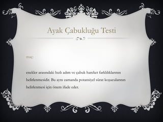 Ayak Çabukluğu Testi 
maç: 
enekler arasındaki hızlı adım ve çabuk hareket farklılıklarının 
belirlenmesidir. Bu aynı zamanda potansiyel sürat koşucularının 
belirlenmesi için önem ifade eder. 
 