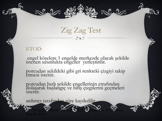 Zig Zag Test 
ETOD: 
engel köşelere 1 engelde merkezde olacak şekilde 
istenen uzunlukta engeller yerleştirilir. 
porcudan şekildeki gibi gri renkteki çizgiyi takip 
etmesi istenir. 
porcudan hızlı şekilde engellerinin etrafından 
dolaşarak başlangıç ve bitiş çizgilerini geçmeleri 
istenir. 
ardımcı tarafından süre kaydedilir. 
ki deneme alınır ve karşılaştırılarak en iyi sonuç 
kaydedilir. 
 