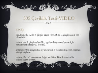 505 Çeviklik Testi-VİDEO 
ETOD: 
ekildeki gibi A ile B çizgisi arası 10m. B ile C çizgisi arası 5m 
olmalıdır. 
porcudan A çizgisinden B çizgisine koşması (Sprint için 
hızlanması amacıyla) istenir. 
ardımcı 10m. çizgisinde oyuncunun B noktasını geçer geçmez 
süreyi başlatır. 
porcu 15m. C noktasına değer ve 10m. B noktasına düz 
koşarak geri döner. 
porcu, 10m. B noktasını geçtiğinde yardımcı zamanı durdurur. 
denemenin en iyisi kaydedilir. 
 