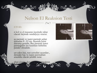Nelson El Reaksion Testi 
ETOD: 
n kol ve el masanın üzerinde rahat 
olacak biçimde sandalyeye oturur. 
aş parmak ve işaret parmak uçları 
masadan 8 -10 cm. dışarıda hazır 
duruma getirilir. Baş parmak işaret 
parmağının üst kısımları birbirine 
paralel olmalıdır. 
est eden kişi, test cetvelini ucundan , 
deneğin baş ve işaret parmakları 
arasında olacak şekilde tutar. 
aban çizgisi, deneğin baş parmağının 
üst yüzeyi ile aynı hizada olmalıdır. 
 