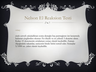 Nelson El Reaksion Testi 
onuç: 
enek cetveli yakaladıktan sonra deneğin baş parmağının üst kenarında 
bulunan çizgilerden okunur. En düşük ve en yüksek 5 deneme alınır. 
Kalan 10 denemenin ortalaması sonuç olarak kaydedilir. Zaman 
ölçeğindeki rakamlar, saniyenin binde birini temsil eder. Sonuçlar 
5/1000 sn. yakın olarak kaydedilir. 
 