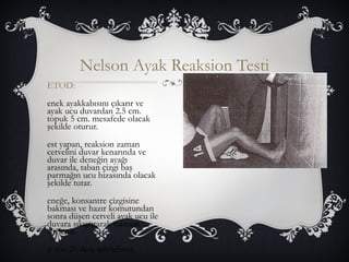Nelson Ayak Reaksion Testi 
ETOD: 
enek ayakkabısını çıkarır ve 
ayak ucu duvardan 2.5 cm. 
topuk 5 cm. mesafede olacak 
şekilde oturur. 
est yapan, reaksion zaman 
cetvelini duvar kenarında ve 
duvar ile deneğin ayağı 
arasında, taban çizgi baş 
parmağın ucu hizasında olacak 
şekilde tutar. 
eneğe, konsantre çizgisine 
bakması ve hazır komutundan 
sonra düşen cetveli ayak ucu ile 
duvara sıkıştırarak tutması 
söylenir. 
u test 20 defa tekrarlanır. 
 