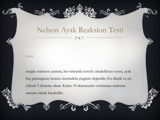 Nelson Ayak Reaksion Testi 
onuç: 
eneğin reaksion zamanı, her tekrarda cetveli yakaladıktan sonra, ayak 
baş parmağının hemen üzerindeki çizginin değeridir. En düşük ve en 
yüksek 5 deneme alınır. Kalan 10 denemenin ortalaması reaksion 
zamanı olarak kaydedilir. 
 