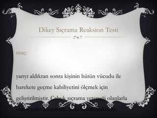 Dikey Sıçrama Reaksion Testi 
maç: 
yarıyı aldıktan sonra kişinin bütün vücudu ile 
harekete geçme kabiliyetini ölçmek için 
geliştirilmiştir. Çabuk sıçrama yeteneği olanlarla 
olmayanlar arasındaki farkı belirlemektedir. 
 