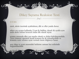 Dikey Sıçrama Reaksion Testi 
ETOD: 
enek, aletin üzerinde ayakkabısız, dik ve eller yanda durur. 
adece ses uyarısı kullanılır. Uyarı ile birlikte, denek iki ayakla aynı 
anda aletle irtibatı kesecek kadar dik olarak sıçrar. 
ıçrama sırasında eller yan tarafta olmalı ve dizler bükülmemelidir. 
Aynı yöntemi operatör kendi komutu ile de tekrarlayabilir ve 
komutu verir vermez uyarı vermek üzere düğmeye basar. 
azır olma ve uyarı arasındaki bekleme zamanı her seferinde 
değiştirilmelidir. 
er denek 10 tekrar yapmalıdır. Karşılaştırma için, diğer grup 
üyelerinin yalnız ortalama test değerleri alınmalıdır. 
 