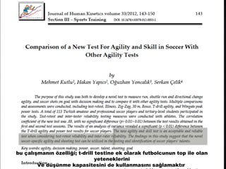 bu çalışmanın özelliği; t-drill testine ek olarak futbolcunun top ile olan 
yeteneklerini 
Ve düşünme kapasitesini de kullanmasını sağlamaktır 
 