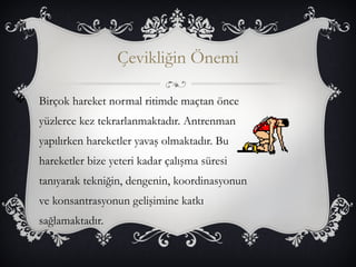Çevikliğin Önemi 
 Birçok hareket normal ritimde maçtan önce 
yüzlerce kez tekrarlanmaktadır. Antrenman 
yapılırken hareketler yavaş olmaktadır. Bu 
hareketler bize yeteri kadar çalışma süresi 
tanıyarak tekniğin, dengenin, koordinasyonun 
ve konsantrasyonun gelişimine katkı 
sağlamaktadır. 
 