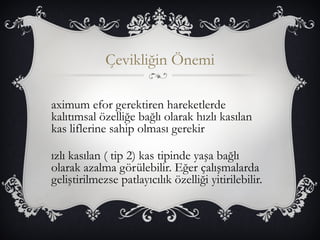 Çevikliğin Önemi 
aximum efor gerektiren hareketlerde 
kalıtımsal özelliğe bağlı olarak hızlı kasılan 
kas liflerine sahip olması gerekir 
ızlı kasılan ( tip 2) kas tipinde yaşa bağlı 
olarak azalma görülebilir. Eğer çalışmalarda 
geliştirilmezse patlayıcılık özelliği yitirilebilir. 
 