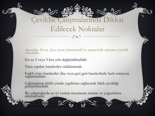 Çeviklik Çalışmalarında Dikkat 
Edilecek Noktalar 
alışmalar 10 sn. den uzun sürmemeli ve anaerobik sisteme yönelik 
olmalıdır. 
En az 2 veya 3 kez yön değiştirilmelidir. 
Yana yapılan hareketler odaklanmalı. 
Farklı yöne hareketler düz veya geri geri hareketlerle hızlı rotasyon 
sağlanmalıdır. 
Çalışmaların farklı yönde yapılması sağlayarak bilek çevikliği 
geliştirilmelidir. 
Bu çalışmalarda en iyi verimi maximum süratte ve yoğunlukta 
alınmaktadır. 
Eğer çalışmalarda aşırı yorgunluk olduğunda toparlanma sağlana 
kadar durdurulmalı sonra devam edilmelidir. 
 
