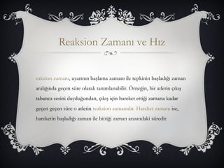 Reaksion Zamanı ve Hız 
eaksion zamanı, uyarının başlama zamanı ile tepkinin başladığı zaman 
aralığında geçen süre olarak tanımlanabilir. Örneğin, bir atletin çıkış 
tabanca sesini duyduğundan, çıkış için hareket ettiği zamana kadar 
geçen geçen süre o atletin reaksion zamanıdır. Hareket zamanı ise, 
hareketin başladığı zaman ile bittiği zaman arasındaki süredir. 
 