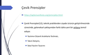 Çevik Prensipler
 https://agilemanifesto.org/principles.html
 Çevik Prensipler(12), teknik pratiklerden ziyade ürünün geliştirilmesinde
sürecinde, geleneksel yaklaşımdan farklı daha yeni bir anlayışı temsil
ediyor.
 Yazılımın Düzenli Aralıklarla Teslimatı,
 Takım İletişimi,
 İdeal Yazılım Tasarımı
 