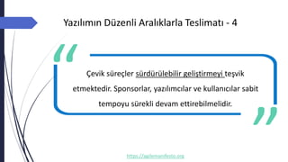 Yazılımın Düzenli Aralıklarla Teslimatı - 4
https://agilemanifesto.org
Çevik süreçler sürdürülebilir geliştirmeyi teşvik
etmektedir. Sponsorlar, yazılımcılar ve kullanıcılar sabit
tempoyu sürekli devam ettirebilmelidir.
-- Author
 