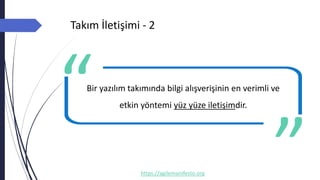 Takım İletişimi - 2
https://agilemanifesto.org
Bir yazılım takımında bilgi alışverişinin en verimli ve
etkin yöntemi yüz yüze iletişimdir.
-- Author
 