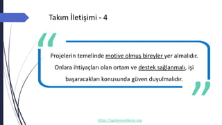 Takım İletişimi - 4
https://agilemanifesto.org
Projelerin temelinde motive olmuş bireyler yer almalıdır.
Onlara ihtiyaçları olan ortam ve destek sağlanmalı, işi
başaracakları konusunda güven duyulmalıdır.
-- Author
 