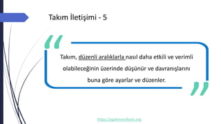 Takım İletişimi - 5
https://agilemanifesto.org
Takım, düzenli aralıklarla nasıl daha etkili ve verimli
olabileceğinin üzerinde düşünür ve davranışlarını
buna göre ayarlar ve düzenler.
-- Author
 