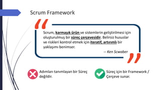 Scrum Framework
Süreç için bir Framework /
Çerçeve sunar.
Adımları tanımlayan bir Süreç
değildir.
Scrum, karmaşık ürün ve sistemlerin geliştirilmesi için
oluşturulmuş bir süreç çerçevesidir. Belirsiz hususlar
ve riskleri kontrol etmek için iteratif, artırımlı bir
yaklaşımı benimser.
-- Ken Scwaber
 