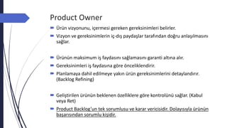 Product Owner
 Ürün vizyonunu, içermesi gereken gereksinimleri belirler.
 Vizyon ve gereksinimlerin iç-dış paydaşlar tarafından doğru anlaşılmasını
sağlar.
 Ürünün maksimum iş faydasını sağlamasını garanti altına alır.
 Gereksinimleri iş faydasına göre önceliklendirir.
 Planlamaya dahil edilmeye yakın ürün gereksinimlerini detaylandırır.
(Backlog Refining)
 Geliştirilen ürünün beklenen özelliklere göre kontrolünü sağlar. (Kabul
veya Ret)
 Product Backlog’un tek sorumlusu ve karar vericisidir. Dolayısıyla ürünün
başarısından sorumlu kişidir.
 