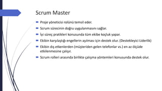 Scrum Master
 Proje yöneticisi rolünü temsil eder.
 Scrum sürecinin doğru uygulanmasını sağlar.
 İyi süreç pratikleri konusunda tüm ekibe koçluk yapar.
 Ekibin karşılaştığı engellerin aşılması için destek olur. (Destekleyici Liderlik)
 Ekibin dış etkenlerden (müşteriden gelen telefonlar vs.) en az ölçüde
etkilenmesine çalışır.
 Scrum rolleri arasında birlikte çalışma yöntemleri konusunda destek olur.
 