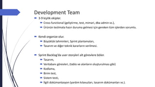 Development Team
 3-9 kişilik ekipler.
 Cross-functional (geliştirme, test, mimari, dba admin vs.),
 Ürünün teslimata hazır duruma gelmesi için gereken tüm işlerden sorumlu.
 Kendi organize olur.
 Büyüklük tahminleri, Sprint planlamaları,
 Tasarım ve diğer teknik kararların verilmesi.
 Sprint Backlog’da user storyleri alt görevlere böler.
 Tasarım,
 Veritabanı görevleri, (tablo ve alanların oluşturulması gibi)
 Kodlama,
 Birim test,
 Sistem testi,
 İlgili dokümantasyon (yardım kılavuzları, tasarım dokümanları vs.).
 