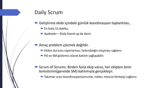 Daily Scrum
 Geliştirme ekibi içindeki günlük koordinasyon toplantıları,
 En fazla 15 dakika,
 Ayaktadır – Daily Stand-up da denir.
 Amaç problem çözmek değildir.
 Ekibin durumu raporlaması, farkındalığın oluşması sağlanır.
 PO ve SM gözlemci olarak katılım sağlayabilir.
 Scrum of Scrums: Birden fazla ekip varsa, her ekipten birer
temsilcinin(genelde SM) katılımıyla gerçekleşir.
 Takımlar arası koordinasyon(sorunlar, riskler, mevcut ilerleyiş) sağlanır.
 