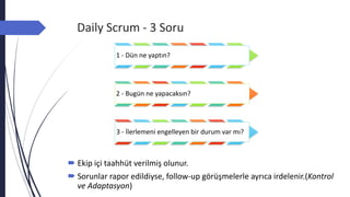 Daily Scrum - 3 Soru
1 - Dün ne yaptın?
2 - Bugün ne yapacaksın?
3 - İlerlemeni engelleyen bir durum var mı?
 Ekip içi taahhüt verilmiş olunur.
 Sorunlar rapor edildiyse, follow-up görüşmelerle ayrıca irdelenir.(Kontrol
ve Adaptasyon)
 