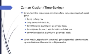 Zaman Kısıtları (Time-Boxing)
 Scrum, Sprint ve toplantılara gereğinden fazla zaman ayırmayı israf olarak
görür.
 Sprint; en fazla 1 ay,
 Daily Scrum; en fazla 15 dk.,
 Sprint Planlama; 1 aylık Sprint için en fazla 8 saat,
 Sprint Gözden Geçirme; 1 aylık Sprint için en fazla 4 saat,
 Sprint Restrospective; 1 aylık Sprint için en fazla 3 saat.
 Scrum Master, toplantıların zamanında gerçekleştirilmesi ve timeboxlara
uyumlu ilerlenmesi konusunda ekibi yönlendirir.
 