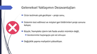 Geleneksel Yaklaşımın Dezavantajları
 Ürün teslimatı çok gecikiyor – proje sonu,
 Sistemin test edilmesi ve müşteri geri bildirimleri proje sonuna
kalıyor,
 Büyük / kompleks işlerin tek fazda analizi mümkün değil,
Gereksinimler başlangıçta çok net olmuyor.
 Değişiklik yapma maliyetini yükseltiyor.
 