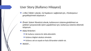User Story (Kullanıcı Hikayesi)
 «<Rol / Aktör> olarak, <İş Faydasını> sağlamak için, <Fonksiyonu>
gerçekleştirmek istiyorum.»
 Örnek: Sistem Yöneticisi olarak, kullanıcının sisteme girebilmesi ve
yetkileri çerçevesinde işlem yapabilmesi için, kullanıcıyı sisteme eklemek
istiyorum.
 Kabul Kriterleri:
 Bir kullanıcı sisteme bir defa eklenebilir.
 Kullanıcı bilgileri eksiksiz olmalıdır.
 Kullanıcı adı ve soyadı en fazla 30 karakter olabilir vb.
 INVEST…
 