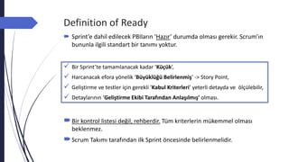 Definition of Ready
 Sprint’e dahil edilecek PBIların ‘Hazır’ durumda olması gerekir. Scrum’ın
bununla ilgili standart bir tanımı yoktur.
Bir kontrol listesi değil, rehberdir. Tüm kriterlerin mükemmel olması
beklenmez.
Scrum Takımı tarafından ilk Sprint öncesinde belirlenmelidir.
 Bir Sprint’te tamamlanacak kadar ‘Küçük’,
 Harcanacak efora yönelik ‘Büyüklüğü Belirlenmiş’ -> Story Point,
 Geliştirme ve testler için gerekli ‘Kabul Kriterleri’ yeterli detayda ve ölçülebilir,
 Detaylarının ‘Geliştirme Ekibi Tarafından Anlaşılmış’ olması.
 