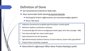 Definition of Done
 İşin tamamlanma kriterlerini ifade eder.
 Hazır tanımından farklı olarak bir kontrol listesidir.
 Herhangi bir kriterin sağlanmaması işin tamamlanmadığını gösterir.
 Done / Not Done
 Kodlaması tamamlanmış ve gözden geçirilmesi(peer review) yapıldı,
 Belirlenen kodlama standartlarını karşılıyor,
 CI ortamında ilgili tüm birim ve entegrasyon testleri geçti, birim test coverage > %80,
 Test ortamında ilgili tüm sistem testleri geçti,
 Kabul kriterlerinin her biri karşılandı,
 İlgili dokümantasyon (kullanıcı kılavuzu, kurulum kılavuzu, tasarım dok.) güncellendi
 Product Owner tarafından onaylandı.
 Done kriterini sağlamayan PBIlar tekrar Product Backlog’a çekilir.
 