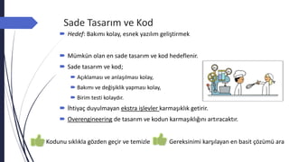Sade Tasarım ve Kod
 Hedef: Bakımı kolay, esnek yazılım geliştirmek
 Mümkün olan en sade tasarım ve kod hedeflenir.
 Sade tasarım ve kod;
 Açıklaması ve anlaşılması kolay,
 Bakımı ve değişiklik yapması kolay,
 Birim testi kolaydır.
 İhtiyaç duyulmayan ekstra işlevler karmaşıklık getirir.
 Overengineering de tasarım ve kodun karmaşıklığını artıracaktır.
Kodunu sıklıkla gözden geçir ve temizle Gereksinimi karşılayan en basit çözümü ara
 