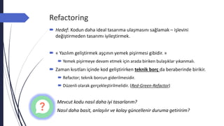 Refactoring
 Hedef: Kodun daha ideal tasarıma ulaşmasını sağlamak – işlevini
değiştirmeden tasarımı iyileştirmek.
 « Yazılım geliştirmek aşçının yemek pişirmesi gibidir. »
 Yemek pişirmeye devam etmek için arada biriken bulaşıklar yıkanmalı.
 Zaman kısıtları içinde kod geliştirirken teknik borç da beraberinde birikir.
 Refactor; teknik borcun giderilmesidir.
 Düzenli olarak gerçekleştirilmelidir. (Red-Green-Refactor)
Mevcut kodu nasıl daha iyi tasarlarım?
Nasıl daha basit, anlaşılır ve kolay güncellenir duruma getiririm?
 