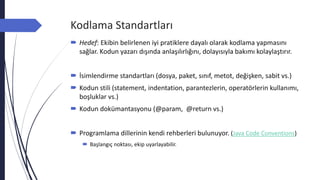 Kodlama Standartları
 Hedef: Ekibin belirlenen iyi pratiklere dayalı olarak kodlama yapmasını
sağlar. Kodun yazarı dışında anlaşılırlığını, dolayısıyla bakımı kolaylaştırır.
 İsimlendirme standartları (dosya, paket, sınıf, metot, değişken, sabit vs.)
 Kodun stili (statement, indentation, parantezlerin, operatörlerin kullanımı,
boşluklar vs.)
 Kodun dokümantasyonu (@param, @return vs.)
 Programlama dillerinin kendi rehberleri bulunuyor. (Java Code Conventions)
 Başlangıç noktası, ekip uyarlayabilir.
 