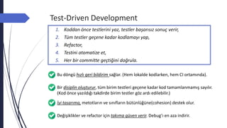 Test-Driven Development
Bu döngü hızlı geri bildirim sağlar. (Hem lokalde kodlarken, hem CI ortamında).
Bir disiplin oluşturur, tüm birim testleri geçene kadar kod tamamlanmamış sayılır.
(Kod önce yazıldığı takdirde birim testler göz ardı edilebilir.)
İyi tasarıma, metotların ve sınıfların bütünlüğüne(cohesion) destek olur.
1. Koddan önce testlerini yaz, testler başarısız sonuç verir,
2. Tüm testler geçene kadar kodlamayı yap,
3. Refactor,
4. Testini otomatize et,
5. Her bir committe geçtiğini doğrula.
Değişiklikler ve refactor için takıma güven verir. Debug’ı en aza indirir.
 