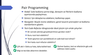 Pair Programming
 Hedef: İzole kodlama yerine bilgi, deneyim ve fikirlerin kodlama
aşamasında paylaşılması.
 Sürücü: İşin detaylarına odaklanır, kodlamayı yapar.
 Navigatör: Büyük resme odaklanır, genel tasarım prensipleri ve kodlama
standartlarını gözetir.
 Test-Code-Refactor döngüsünde ideal çözüm için ortak çalışırlar:
 Bir sonraki adımda gerçekleştirilmesi gereken nedir?
 Bunu nasıl test edebiliriz?
 Testin geçmesi için yazılabilecek en sade kod nasıl olmalı?
 Yeni kodu nasıl refactor edebiliriz?
Çift akıl-> Daha az hata, daha kaliteli kod. Partner baskısı; test ve refactorün göz ardı
edilmesi riskini azaltır.
Bilgi ve tecrübe aktarımını destekler.
 