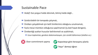 Sustainable Pace
 Hedef: Eve yorgun halde dönmek, bitmiş halde değil…
 Sürdürülebilir bir tempoda çalışmalı,
 Üretken çalışabilmek için belli limitlerimiz olduğunu unutmamalı,
 Fazla mesai mümkün olduğunca yapılmamalı (iş-özel hayat dengesi),
 Üretkenliği azaltan hususlar belirlenmeli ve azaltılmalı;
 Uzun toplantılar, gereksiz dokümantasyon, işin sürekli bölünmesi (telefon vs.)
Over-commitment yapma Kapasiteye göre iterasyonu planla
‘Hayır’ demeyi öğren
 