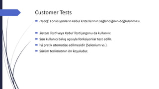 Customer Tests
 Hedef: Fonksiyonların kabul kriterlerinin sağlandığının doğrulanması.
 Sistem Testi veya Kabul Testi jargonu da kullanılır.
 Son kullanıcı bakış açısıyla fonksiyonlar test edilir.
 İyi pratik otomatize edilmesidir (Selenium vs.).
 Sürüm teslimatının ön koşuludur.
 