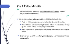 Çevik Kalite Metrikleri
Value Neutrality: There are no good news or bad news, there is
only current reality / data.
 Ölçümler tek başına katı gerçeklik değil, birer indikatördür.
 Proje ve ekibin içindeki özel durumla beraber değerlendirilmelidir.
 Rework Oranı; gereksinimlerin görece net olduğu bir projede düşük veya
görece belirsiz olduğu bir projede yüksek olabilir.
 Hata Yoğunluğu; ilk defa uygulanan kompleks bir mimaride daha yüksek
olabilir.
 Ölçümler için spesifik hedefler yerine trendler üzerine odaklanılması
tavsiye edilir.
 