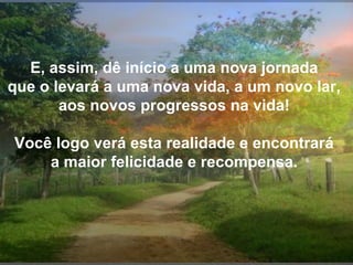 E, assim, dê início a uma nova jornada
que o levará a uma nova vida, a um novo lar,
aos novos progressos na vida!
Você logo verá esta realidade e encontrará
a maior felicidade e recompensa.

 