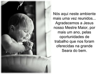 Nós aqui neste ambiente
mais uma vez reunidos...
Agradecemos a Jesus
nosso Mestre Maior, por
mais um ano, pelas
oportunidades de
trabalho que nos foram
oferecidas na grande
Seara do bem.

 