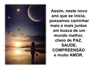 Assim, neste novo
ano que se inicia,
possamos caminhar
mais e mais juntos
em busca de um
mundo melhor,
cheio de PAZ,
SAUDE,
COMPREENSÃO
e muito AMOR.

 