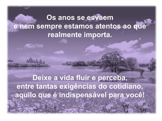 Os anos se esvaem
e nem sempre estamos atentos ao que
realmente importa.

Deixe a vida fluir e perceba,
entre tantas exigências do cotidiano,
aquilo que é indispensável para você!

 