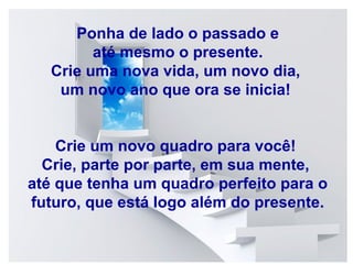 Ponha de lado o e até mesmo o
Ponha de lado o passadopassado e
presente. até mesmo o presente.
Crie uma nova nova vida, um novo dia,
Crie uma vida, um novo dia,
um novo ano que ora se ora se inicia!
um novo ano que inicia!
Crie um novo quadro para você!
Crie por parte, em sua mente,
Crie, parteum novo quadro para você!
Crie, parte por parte, perfeito para o
até que tenha um quadro em sua mente,
até que tenha logo além perfeito para
futuro, que está um quadrodo presente. o
futuro, que está logo além do presente.

 